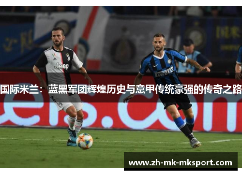 国际米兰：蓝黑军团辉煌历史与意甲传统豪强的传奇之路