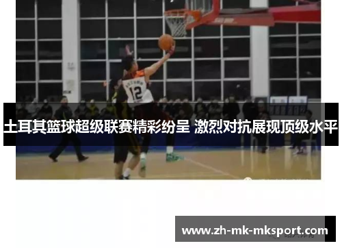 土耳其篮球超级联赛精彩纷呈 激烈对抗展现顶级水平 土耳其篮球超级联赛精彩纷呈 激烈对抗展现顶级水平