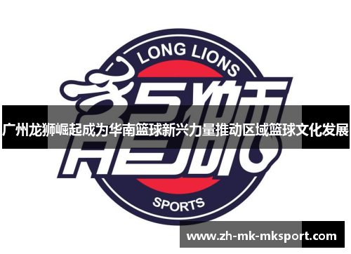 广州龙狮崛起成为华南篮球新兴力量推动区域篮球文化发展