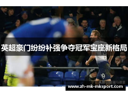 英超豪门纷纷补强争夺冠军宝座新格局 英超豪门纷纷补强争夺冠军宝座新格局