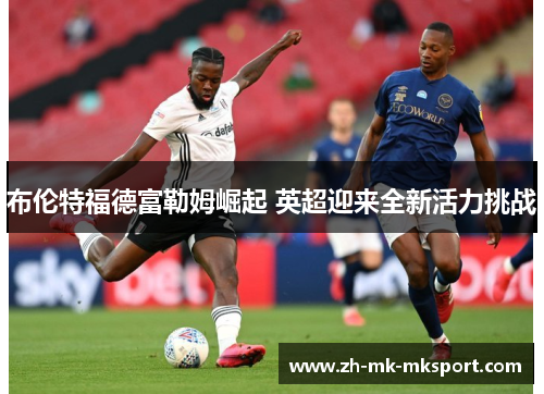 布伦特福德富勒姆崛起 英超迎来全新活力挑战