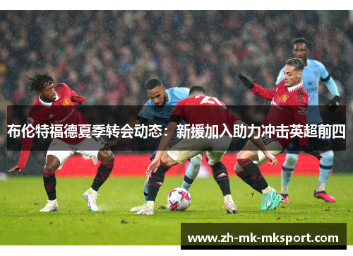 布伦特福德夏季转会动态:新援加入助力冲击英超前四 布伦特福德夏季转会动态:新援加入助力冲击英超前四