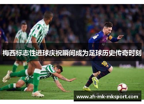 梅西标志性进球庆祝瞬间成为足球历史传奇时刻